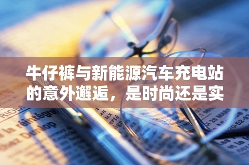 牛仔裤与新能源汽车充电站的意外邂逅，是时尚还是实用？