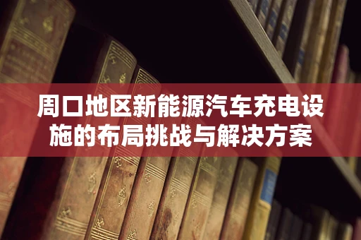 周口地区新能源汽车充电设施的布局挑战与解决方案