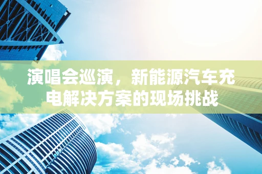 演唱会巡演，新能源汽车充电解决方案的现场挑战
