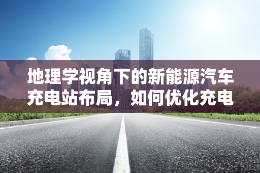 地理学视角下的新能源汽车充电站布局，如何优化充电设施的地理分布？