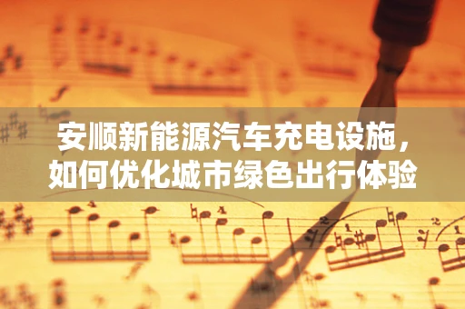 安顺新能源汽车充电设施，如何优化城市绿色出行体验？