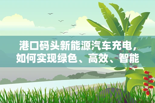 港口码头新能源汽车充电，如何实现绿色、高效、智能的充电解决方案？
