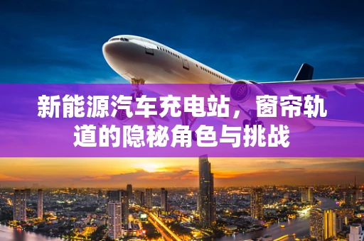 新能源汽车充电站，窗帘轨道的隐秘角色与挑战