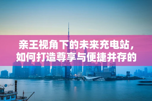 亲王视角下的未来充电站，如何打造尊享与便捷并存的绿色充电体验？