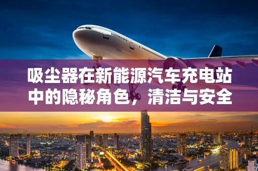 吸尘器在新能源汽车充电站中的隐秘角色，清洁与安全并重