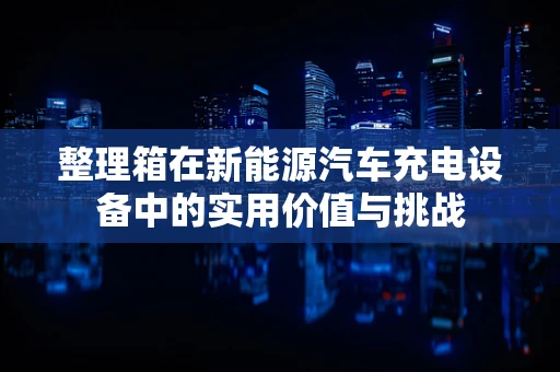 整理箱在新能源汽车充电设备中的实用价值与挑战