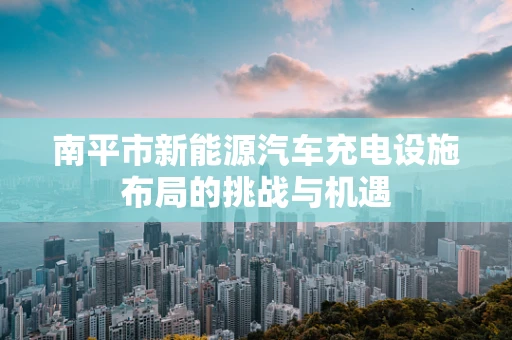 南平市新能源汽车充电设施布局的挑战与机遇