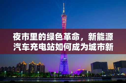 夜市里的绿色革命，新能源汽车充电站如何成为城市新地标？