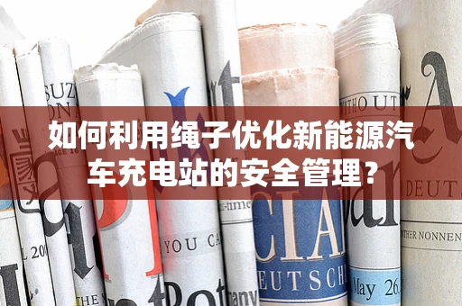 如何利用绳子优化新能源汽车充电站的安全管理？