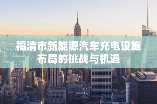福清市新能源汽车充电设施布局的挑战与机遇
