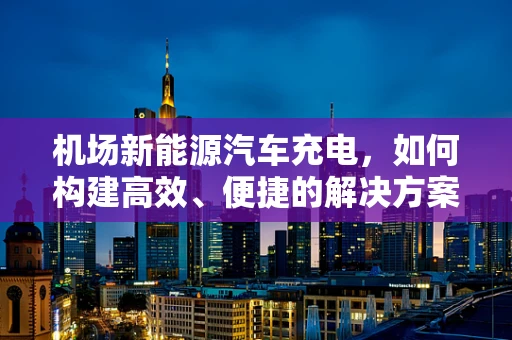 机场新能源汽车充电，如何构建高效、便捷的解决方案？