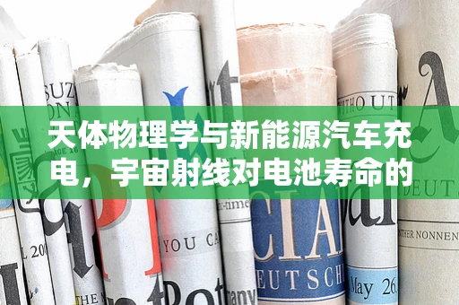 天体物理学与新能源汽车充电，宇宙射线对电池寿命的潜在影响