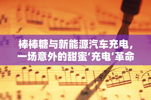 棒棒糖与新能源汽车充电，一场意外的甜蜜‘充电’革命？