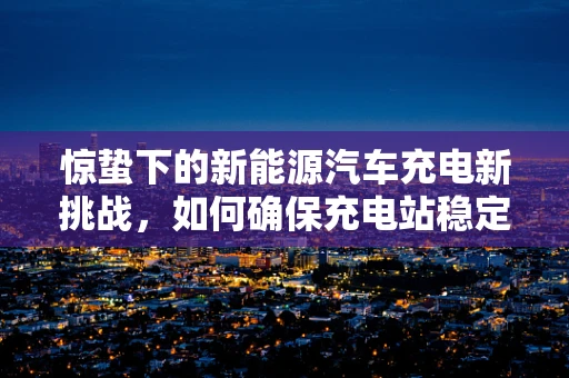 惊蛰下的新能源汽车充电新挑战，如何确保充电站稳定运营？