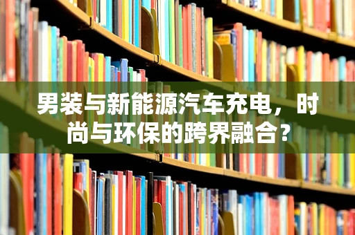 男装与新能源汽车充电，时尚与环保的跨界融合？