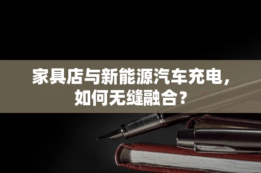 家具店与新能源汽车充电，如何无缝融合？