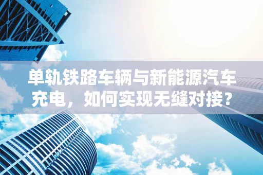 单轨铁路车辆与新能源汽车充电，如何实现无缝对接？