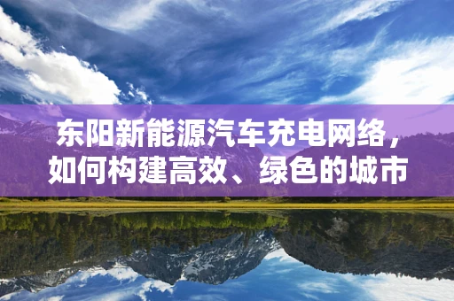 东阳新能源汽车充电网络，如何构建高效、绿色的城市充电动脉？