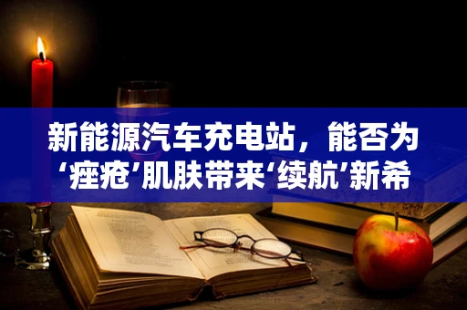 新能源汽车充电站，能否为‘痤疮’肌肤带来‘续航’新希望？