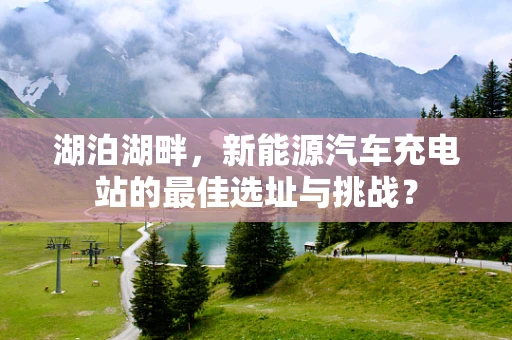 湖泊湖畔，新能源汽车充电站的最佳选址与挑战？