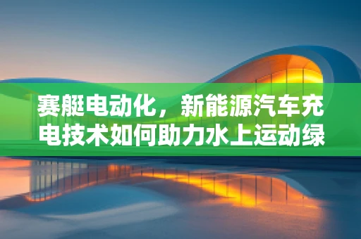 赛艇电动化，新能源汽车充电技术如何助力水上运动绿色转型？