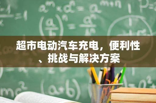 超市电动汽车充电，便利性、挑战与解决方案