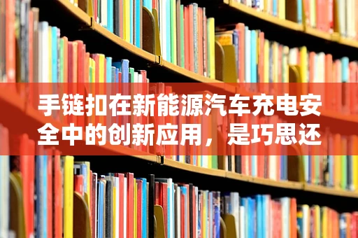 手链扣在新能源汽车充电安全中的创新应用，是巧思还是多余？