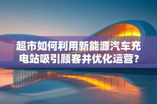 超市如何利用新能源汽车充电站吸引顾客并优化运营？