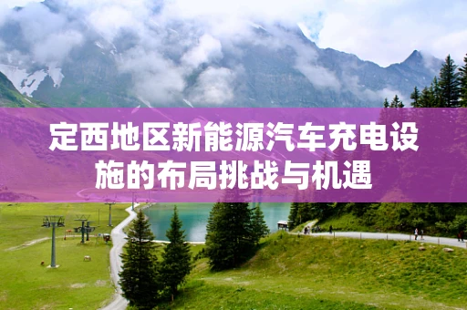 定西地区新能源汽车充电设施的布局挑战与机遇