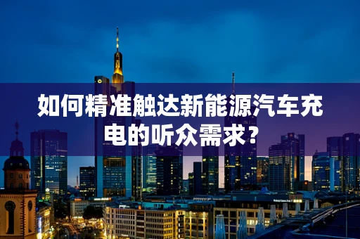 如何精准触达新能源汽车充电的听众需求？