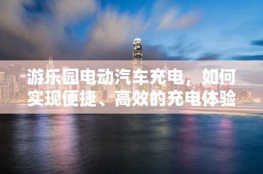 游乐园电动汽车充电，如何实现便捷、高效的充电体验？