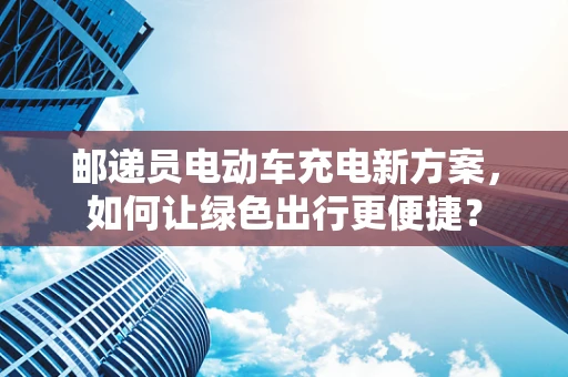 邮递员电动车充电新方案，如何让绿色出行更便捷？