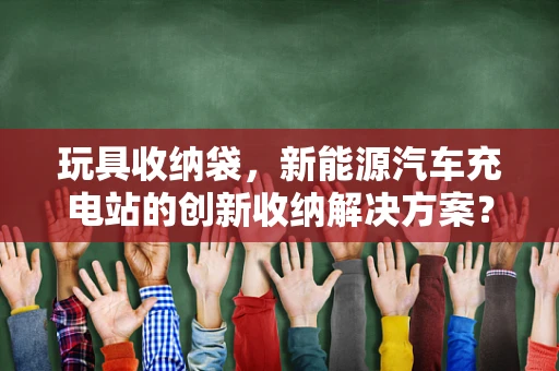 玩具收纳袋，新能源汽车充电站的创新收纳解决方案？