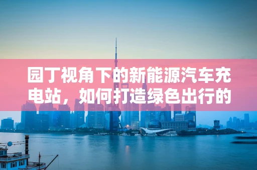 园丁视角下的新能源汽车充电站，如何打造绿色出行的花园?
