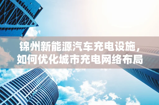 锦州新能源汽车充电设施，如何优化城市充电网络布局？