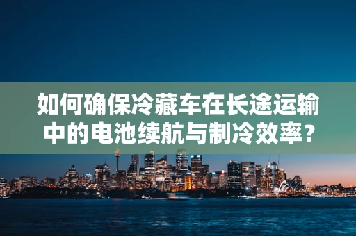 如何确保冷藏车在长途运输中的电池续航与制冷效率？