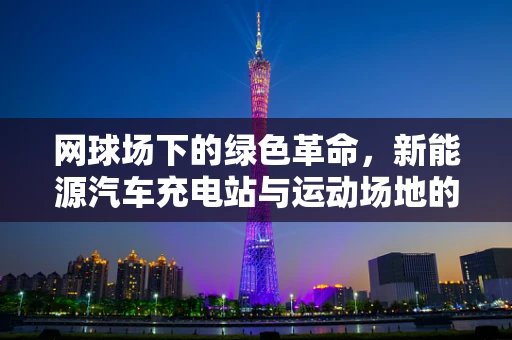 网球场下的绿色革命，新能源汽车充电站与运动场地的巧妙融合