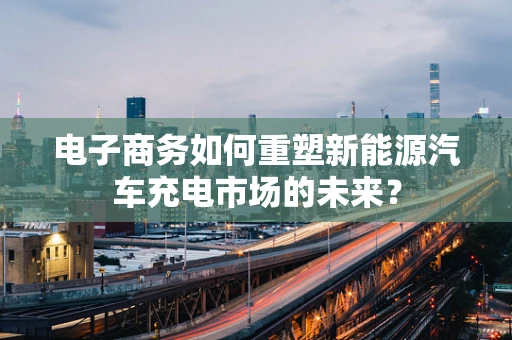 电子商务如何重塑新能源汽车充电市场的未来？