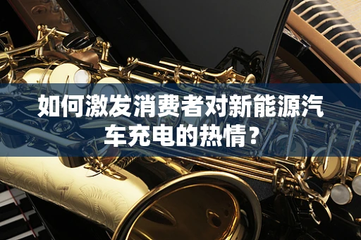 如何激发消费者对新能源汽车充电的热情？
