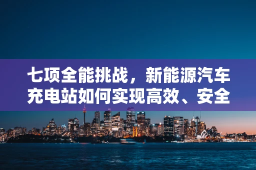 七项全能挑战，新能源汽车充电站如何实现高效、安全、智能的全面升级？