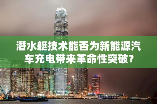 潜水艇技术能否为新能源汽车充电带来革命性突破？