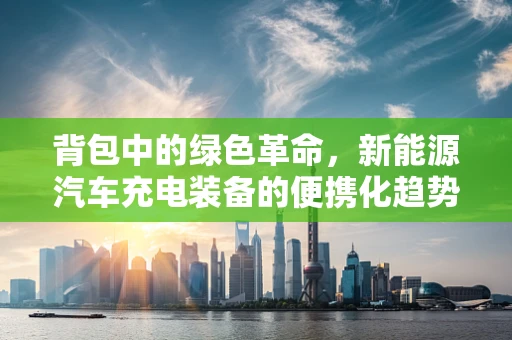 背包中的绿色革命，新能源汽车充电装备的便携化趋势？