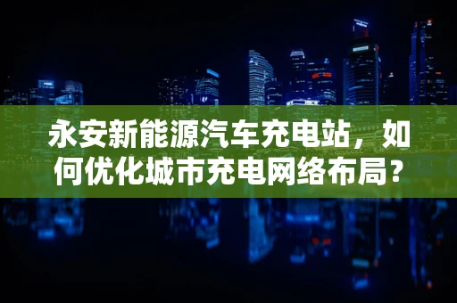 永安新能源汽车充电站，如何优化城市充电网络布局？