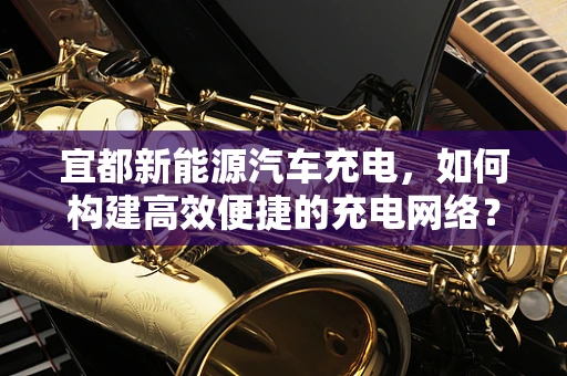 宜都新能源汽车充电，如何构建高效便捷的充电网络？
