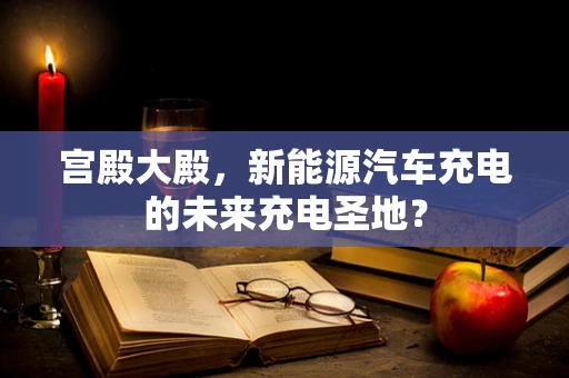 宫殿大殿，新能源汽车充电的未来充电圣地？