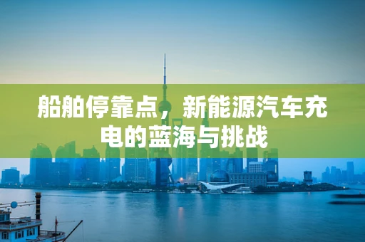 船舶停靠点，新能源汽车充电的蓝海与挑战