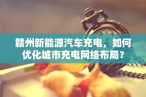 赣州新能源汽车充电，如何优化城市充电网络布局？
