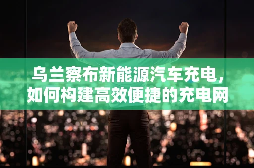 乌兰察布新能源汽车充电，如何构建高效便捷的充电网络？