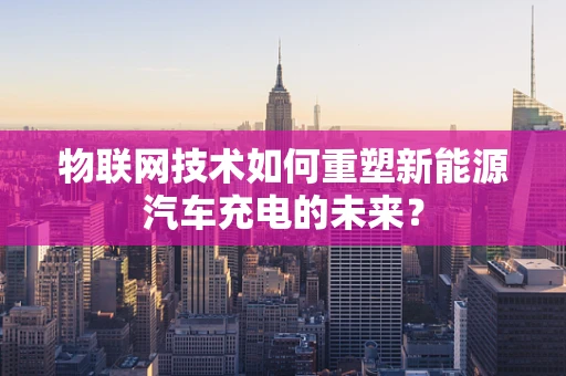 物联网技术如何重塑新能源汽车充电的未来？