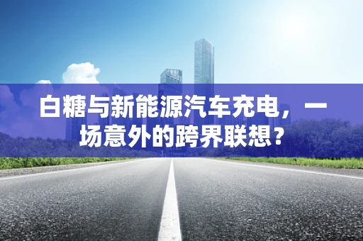 白糖与新能源汽车充电，一场意外的跨界联想？